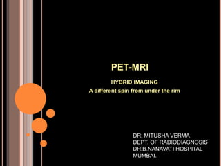 PET-MRI
HYBRID IMAGING
A different spin from under the rim
DR. MITUSHA VERMA
DEPT. OF RADIODIAGNOSIS
DR.B.NANAVATI HOSPITAL
MUMBAI.
 
