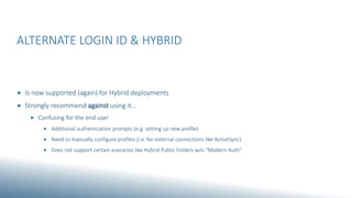 ALTERNATE LOGIN ID & HYBRID
 Is now supported (again) for Hybrid deployments
 Strongly recommend against using it…
 Confusing for the end user
 Additional authentication prompts (e.g. setting up new profile)
 Need to manually configure profiles (i.e. for external connections like ActiveSync)
 Does not support certain scenarios like Hybrid Public Folders w/o “Modern Auth”
 