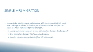 SIMPLE MRS MIGRATION
 In order to be able to move a mailbox using MRS, the recipient in O365 must
have Exchange attributes. In order to get attributes to Office 365, you can
either use Azure AD Connect (multi-forest) or…
 …use prepare-moverequest.ps1 to move attributes from Company B to Company A
 Sync objects from Company A to Azure Active Directory
 Launch a migration batch and points Office 365 to Company B
 