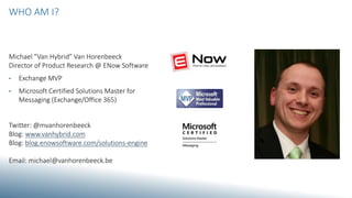 WHO AM I?
Michael “Van Hybrid” Van Horenbeeck
Director of Product Research @ ENow Software
• Exchange MVP
• Microsoft Certified Solutions Master for
Messaging (Exchange/Office 365)
Twitter: @mvanhorenbeeck
Blog: www.vanhybrid.com
Blog: blog.enowsoftware.com/solutions-engine
Email: michael@vanhorenbeeck.be
 