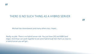 “
”
THERE IS NO SUCH THING AS A HYBRID SERVER
Michael Van Horenbeeck (and many others too, I hope)…
Really, no joke. There is no hybrid server role. You just have CAS and MBX (and
Edge). And those can work together to do some hybrid stuff. But that’s as close to
a hybrid server you will get…
 