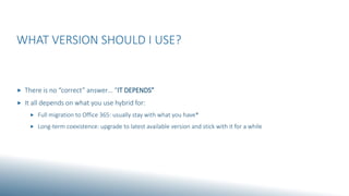 WHAT VERSION SHOULD I USE?
 There is no “correct” answer… “IT DEPENDS”
 It all depends on what you use hybrid for:
 Full migration to Office 365: usually stay with what you have*
 Long-term coexistence: upgrade to latest available version and stick with it for a while
 