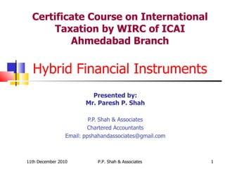 Certificate Course on International Taxation by WIRC of ICAI Ahmedabad Branch Hybrid Financial Instruments Presented by: Mr. Paresh P. Shah P.P. Shah & Associates Chartered Accountants Email: ppshahandassociates@gmail.com 11th December 2010 P.P. Shah & Associates 