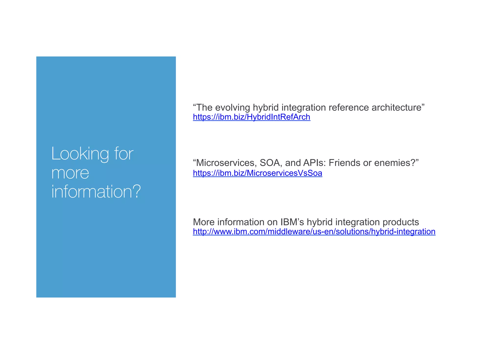 Looking for
more
information?
These slides come from the following article:
“The evolving hybrid integration reference architecture”
https://ibm.biz/HybridIntRefArch
And are described in this video for Integration Developer News
http://ibm.biz/HybridIntRefArchYouTube
More information on IBM’s hybrid integration products
http://www.ibm.com/middleware/us-en/solutions/hybrid-integration
“Microservices, SOA, and APIs: Friends or enemies?”
https://ibm.biz/MicroservicesVsSoa
 