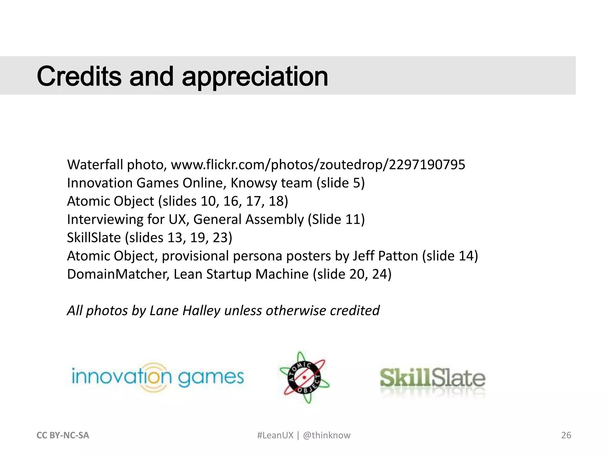 26CC BY-NC-SA #LeanUX | @thinknow	Credits and appreciationWaterfall photo, www.flickr.com/photos/zoutedrop/2297190795Innovation Games Online, Knowsy team (slide 5)Atomic Object (slides 10, 16, 17, 18)Interviewing for UX, General Assembly (Slide 11)SkillSlate (slides 13, 19, 23)Atomic Object, provisional persona posters by Jeff Patton (slide 14)DomainMatcher, Lean Startup Machine (slide 20, 24)All photos by Lane Halley unless otherwise credited