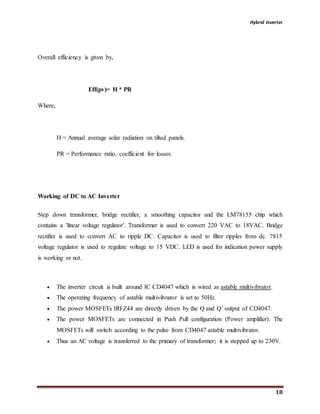 Hybrid inverter
18
Overall efficiency is given by,
Eff(pv)= H * PR
Where,
H = Annual average solar radiation on tilted panels.
PR = Performance ratio, coefficient for losses.
Working of DC to AC Inverter
Step down transformer, bridge rectifier, a smoothing capacitor and the LM78155 chip which
contains a 'linear voltage regulator'. Transformer is used to convert 220 VAC to 18VAC. Bridge
rectifier is used to convert AC to ripple DC. Capacitor is used to filter ripples from dc. 7815
voltage regulator is used to regulate voltage to 15 VDC. LED is used for indication power supply
is working or not.
 The inverter circuit is built around IC CD4047 which is wired as astable multivibrator.
 The operating frequency of astable multivibrator is set to 50Hz.
 The power MOSFETs IRFZ44 are directly driven by the Q and Q’ output of CD4047.
 The power MOSFETs are connected in Push Pull configuration (Power amplifier). The
MOSFETs will switch according to the pulse from CD4047 astable multivibrator.
 Thus an AC voltage is transferred to the primary of transformer; it is stepped up to 230V.
 