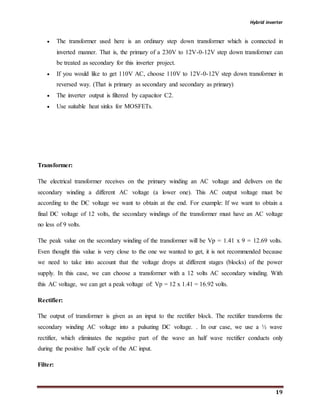 Hybrid inverter
19
 The transformer used here is an ordinary step down transformer which is connected in
inverted manner. That is, the primary of a 230V to 12V-0-12V step down transformer can
be treated as secondary for this inverter project.
 If you would like to get 110V AC, choose 110V to 12V-0-12V step down transformer in
reversed way. (That is primary as secondary and secondary as primary)
 The inverter output is filtered by capacitor C2.
 Use suitable heat sinks for MOSFETs.
Transformer:
The electrical transformer receives on the primary winding an AC voltage and delivers on the
secondary winding a different AC voltage (a lower one). This AC output voltage must be
according to the DC voltage we want to obtain at the end. For example: If we want to obtain a
final DC voltage of 12 volts, the secondary windings of the transformer must have an AC voltage
no less of 9 volts.
The peak value on the secondary winding of the transformer will be Vp = 1.41 x 9 = 12.69 volts.
Even thought this value is very close to the one we wanted to get, it is not recommended because
we need to take into account that the voltage drops at different stages (blocks) of the power
supply. In this case, we can choose a transformer with a 12 volts AC secondary winding. With
this AC voltage, we can get a peak voltage of: Vp = 12 x 1.41 = 16.92 volts.
Rectifier:
The output of transformer is given as an input to the rectifier block. The rectifier transforms the
secondary winding AC voltage into a pulsating DC voltage. . In our case, we use a ½ wave
rectifier, which eliminates the negative part of the wave an half wave rectifier conducts only
during the positive half cycle of the AC input.
Filter:
 