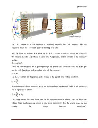 Hybrid inverter
22
Fig.2 AC current in a coil produces a fluctuating magnetic field; this magnetic field can
effectively linked to a secondary coil with the help of a core
Since the turns are arranged in a series, the net E.M.F induced across the winding will be sum of
the individual E.M.Fs (eS) induced in each turn. Nsrepresents, number of turns at the secondary
winding.
Since the same magnetic flux is passing through the primary and secondary coils, the EMF per
turn for both the primary and secondary coils will be the same.
The E.M.F per turn for the primary coil is related to the applied input voltage as shown.
By rearraging the above equations, it can be established that, the induced E.M.F at the secondary
coil is expressed as follows.
This simply means that with fewer turns in the secondary than in primary, one can lower the
voltage. Such transformers are known as step-down transformers. For the reverse case, one can
increase the voltage (step-up transformer).
 