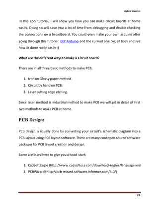 Hybrid inverter
24
In this cool tutorial, I will show you how you can make circuit boards at home
easily. Doing so will save you a lot of time from debugging and double checking
the connections on a breadboard. You could even make your own arduino after
going through this tutorial: DIY Arduino and the current one. So, sit back and see
how its done really easily :)
What are the different ways tomake a Circuit Board?
There are in all three basic methods to make PCB:
1. Iron on Glossy paper method.
2. Circuit by hand on PCB.
3. Laser cutting edge etching.
Since laser method is industrial method to make PCB we will get in detail of first
two methods to make PCB at home.
PCB Design:
PCB design is usually done by converting your circuit’s schematic diagram into a
PCB layout using PCB layout software. There are many cool open source software
packages for PCB layout creation and design.
Some are listed here to give you a head-start:
1. CadsoftEagle (http://www.cadsoftusa.com/download-eagle/?language=en)
2. PCBWizard (http://pcb-wizard.software.informer.com/4.0/)
 