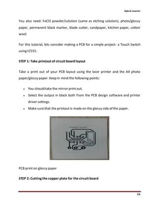 Hybrid inverter
26
You also need: FeCl3 powder/solution (same as etching solution), photo/glossy
paper, permanent black marker, blade cutter, sandpaper, kitchen paper, cotton
wool.
For this tutorial, lets consider making a PCB for a simple project- a Touch Switch
using IC555.
STEP 1: Take printout of circuit board layout
Take a print out of your PCB layout using the laser printer and the A4 photo
paper/glossy paper. Keep in mind the following points:
 You should take the mirror print out.
 Select the output in black both from the PCB design software and printer
driver settings.
 Make surethat the printout is made on the glossy side of the paper.
PCB print on glossy paper
STEP 2: Cutting the copper plate for the circuit board
 