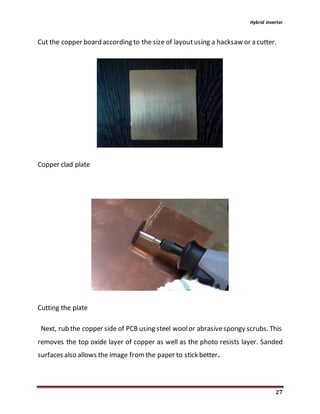 Hybrid inverter
27
Cut the copper board according to the size of layoutusing a hacksaw or a cutter.
Copper clad plate
Cutting the plate
Next, rub the copper side of PCB using steel woolor abrasivespongy scrubs. This
removes the top oxide layer of copper as well as the photo resists layer. Sanded
surfaces also allows the image fromthe paper to stick better.
 
