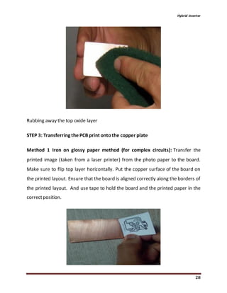 Hybrid inverter
28
Rubbing away the top oxide layer
STEP 3: Transferring the PCB print ontothe copper plate
Method 1 Iron on glossy paper method (for complex circuits): Transfer the
printed image (taken from a laser printer) from the photo paper to the board.
Make sure to flip top layer horizontally. Put the copper surface of the board on
the printed layout. Ensure that the board is aligned correctly along the borders of
the printed layout. And use tape to hold the board and the printed paper in the
correctposition.
 