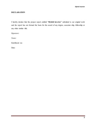 Hybrid inverter
3
DECLARATION
I hereby declare that the project report entitled “Hybrid inverter” submitted is our original work
and the report has not formed the basis for the award of any degree, associate ship, fellowship or
any other similar title.
Signature:
Name:
Enrollment no:
Date:
 