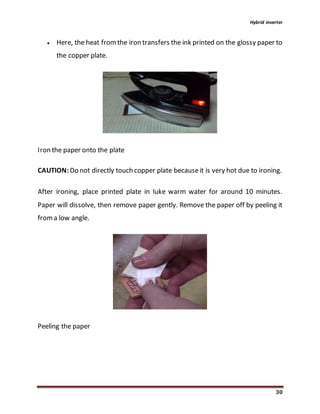 Hybrid inverter
30
 Here, the heat fromthe iron transfers the ink printed on the glossy paper to
the copper plate.
Iron the paper onto the plate
CAUTION:Do not directly touch copper plate becauseit is very hot due to ironing.
After ironing, place printed plate in luke warm water for around 10 minutes.
Paper will dissolve, then remove paper gently. Remove the paper off by peeling it
froma low angle.
Peeling the paper
 