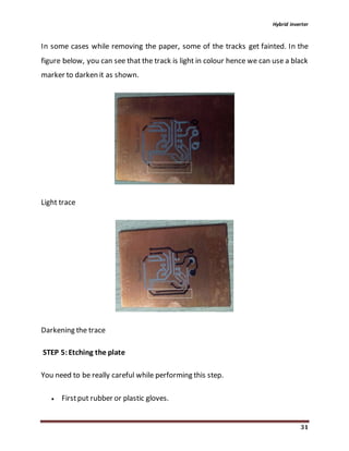 Hybrid inverter
31
In some cases while removing the paper, some of the tracks get fainted. In the
figure below, you can see that the track is light in colour hence we can use a black
marker to darken it as shown.
Light trace
Darkening the trace
STEP 5:Etching the plate
You need to be really careful while performing this step.
 Firstput rubber or plastic gloves.
 