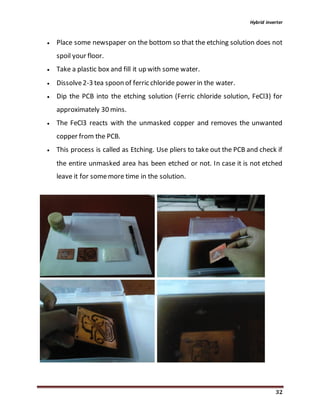 Hybrid inverter
32
 Place some newspaper on the bottom so that the etching solution does not
spoil your floor.
 Take a plastic box and fill it up with some water.
 Dissolve2-3 tea spoon of ferric chloride power in the water.
 Dip the PCB into the etching solution (Ferric chloride solution, FeCl3) for
approximately 30 mins.
 The FeCl3 reacts with the unmasked copper and removes the unwanted
copper from the PCB.
 This process is called as Etching. Use pliers to take out the PCB and check if
the entire unmasked area has been etched or not. In case it is not etched
leave it for somemore time in the solution.
 