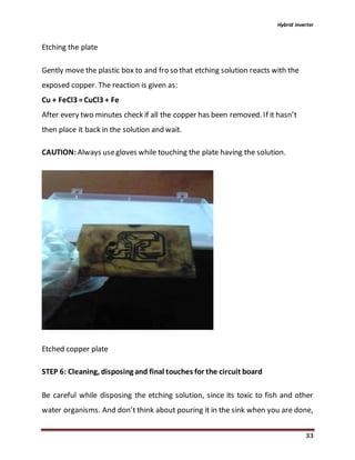 Hybrid inverter
33
Etching the plate
Gently move the plastic box to and fro so that etching solution reacts with the
exposed copper. The reaction is given as:
Cu + FeCl3 =CuCl3 + Fe
After every two minutes check if all the copper has been removed. If it hasn’t
then place it back in the solution and wait.
CAUTION:Always usegloves while touching the plate having the solution.
Etched copper plate
STEP 6: Cleaning, disposing and final touches for the circuit board
Be careful while disposing the etching solution, since its toxic to fish and other
water organisms. And don’t think about pouring it in the sink when you are done,
 