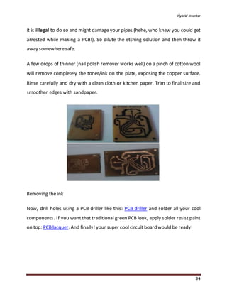 Hybrid inverter
34
it is illegal to do so and might damage your pipes (hehe, who knew you could get
arrested while making a PCB!). So dilute the etching solution and then throw it
away somewheresafe.
A few drops of thinner (nail polish remover works well) on a pinch of cotton wool
will remove completely the toner/ink on the plate, exposing the copper surface.
Rinse carefully and dry with a clean cloth or kitchen paper. Trim to final size and
smoothen edges with sandpaper.
Removing the ink
Now, drill holes using a PCB driller like this: PCB driller and solder all your cool
components. If you want that traditional green PCB look, apply solder resist paint
on top: PCB lacquer. And finally! your super cool circuit board would be ready!
 
