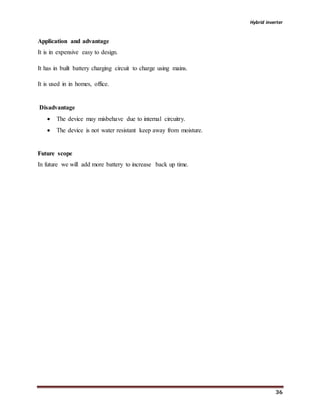Hybrid inverter
36
Application and advantage
It is in expensive easy to design.
It has in built battery charging circuit to charge using mains.
It is used in in homes, office.
Disadvantage
 The device may misbehave due to internal circuitry.
 The device is not water resistant keep away from moisture.
Future scope
In future we will add more battery to increase back up time.
 