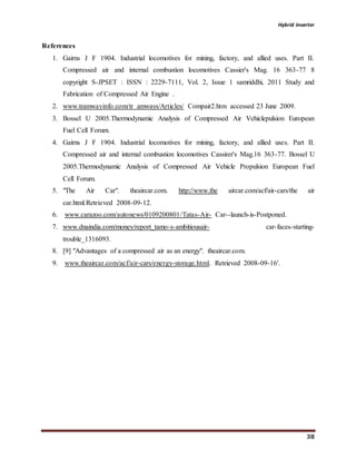 Hybrid inverter
38
References
1. Gairns J F 1904. Industrial locomotives for mining, factory, and allied uses. Part II.
Compressed air and internal combustion locomotives Cassier's Mag. 16 363-77 8
copyright S-JPSET : ISSN : 2229-7111, Vol. 2, Issue 1 samriddhi, 2011 Study and
Fabrication of Compressed Air Engine .
2. www.tramwayinfo.com/tr amways/Articles/ Compair2.htm accessed 23 June 2009.
3. Bossel U 2005.Thermodynamic Analysis of Compressed Air Vehiclepulsion European
Fuel Cell Forum.
4. Gairns J F 1904. Industrial locomotives for mining, factory, and allied uses. Part II.
Compressed air and internal combustion locomotives Cassirer's Mag.16 363-77. Bossel U
2005.Thermodynamic Analysis of Compressed Air Vehicle Propulsion European Fuel
Cell Forum.
5. "The Air Car". theaircar.com. http://www.the aircar.com/acf/air-cars/the air
car.html.Retrieved 2008-09-12.
6. www.carazoo.com/autonews/0109200801/Tatas-Air- Car--launch-is-Postponed.
7. www.dnaindia.com/money/report_tamo-s-ambitiousair- car-faces-starting-
trouble_1316093.
8. [9] "Advantages of a compressed air as an energy". theaircar.com.
9. www.theaircar.com/acf/air-cars/energy-storage.html. Retrieved 2008-09-16'.
 