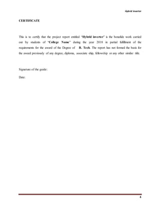 Hybrid inverter
4
CERTIFICATE
This is to certify that the project report entitled “Hybrid inverter” is the bonafide work carried
out by students of “College Name” during the year 2018 in partial fulfillment of the
requirements for the award of the Degree of B. Tech. The report has not formed the basis for
the award previously of any degree, diploma, associate ship, fellowship or any other similar title.
Signature of the guide:
Date:
 