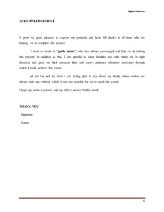 Hybrid inverter
5
ACKNOWLEDGEMENT
It gives me great pleasure to express my gratitude and heart full thanks to all those who are
helping me in complete this project.
I want to thank to “guide name”, who has always encouraged and help me in making
this project. In addition to this, I am grateful to other faculties too who made me in right
direction and gave me their precious time and expert guidance whenever necessary through
which I could achieve this extent.
At last but not the least I am feeling glad to say about my family whose wishes are
always with me, without which it was not possible for me to reach this extent.
I hope my work is praised and my efforts render fruitful result.
THANK YOU
Signature:
Name:
 