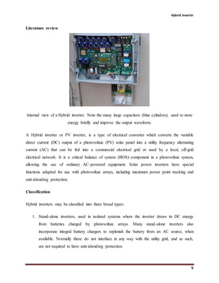 Hybrid inverter
9
Literature review
Internal view of a Hybrid inverter. Note the many large capacitors (blue cylinders), used to store
energy briefly and improve the output waveform.
A Hybrid inverter or PV inverter, is a type of electrical converter which converts the variable
direct current (DC) output of a photovoltaic (PV) solar panel into a utility frequency alternating
current (AC) that can be fed into a commercial electrical grid or used by a local, off-grid
electrical network. It is a critical balance of system (BOS)–component in a photovoltaic system,
allowing the use of ordinary AC-powered equipment. Solar power inverters have special
functions adapted for use with photovoltaic arrays, including maximum power point tracking and
anti-islanding protection.
Classification
Hybrid inverters may be classified into three broad types:
1. Stand-alone inverters, used in isolated systems where the inverter draws its DC energy
from batteries charged by photovoltaic arrays. Many stand-alone inverters also
incorporate integral battery chargers to replenish the battery from an AC source, when
available. Normally these do not interface in any way with the utility grid, and as such,
are not required to have anti-islanding protection.
 