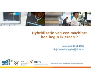 Hybridisatie van een machine:
    hoe begin ik eraan ?

                     Seminarie 07-06-2012
              Anje.Vanvlierberghe@sirris.be




          the collective centre of the Belgian technological industry
 