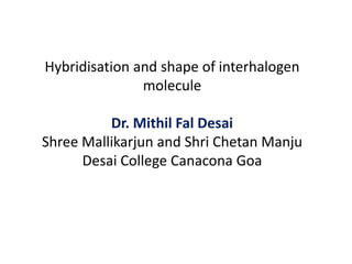 Hybridisation and shape of interhalogen
molecule
Dr. Mithil Fal Desai
Shree Mallikarjun and Shri Chetan Manju
Desai College Canacona Goa
 