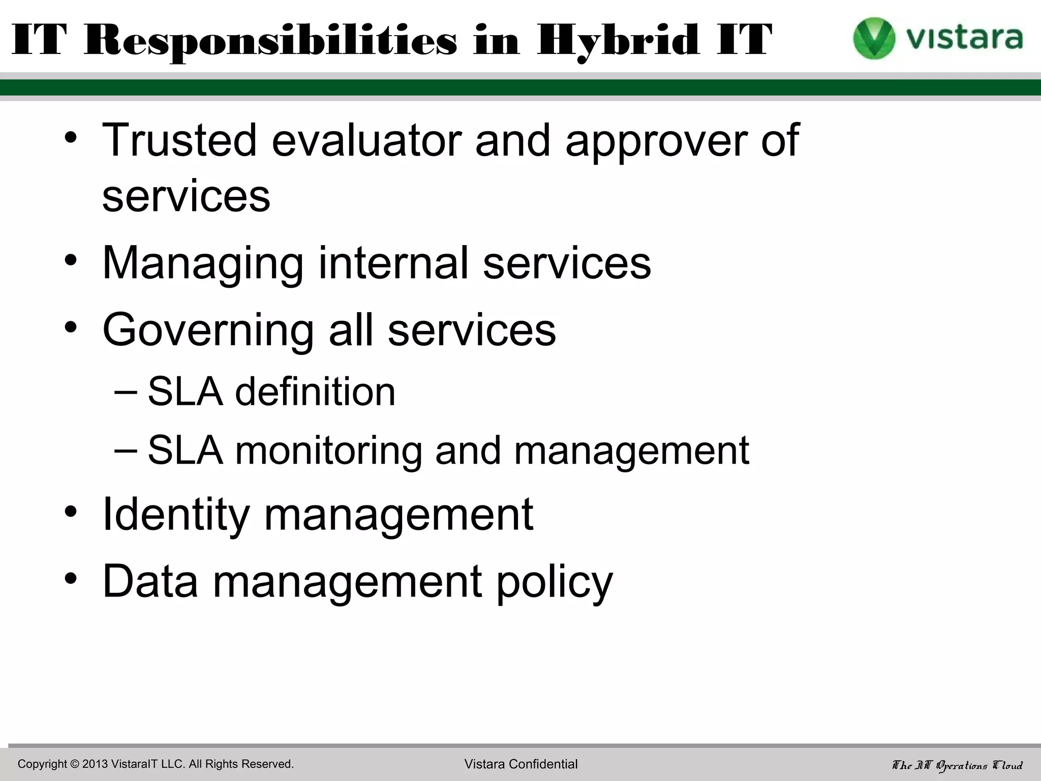 “IT organizations are becoming the broker for a set of IT
services that is hosted partially internally and partially
externally – a hybrid IT architecture. By being the
intermediary for IT services, IT organizations can offer
internal customers the price, capacity, and speed of
provisioning of the external cloud, while maintaining the
security and governance the company requires and
reducing IT service costs.”
- Chris Howard et al, Gartner Inc., “Hybrid IT: How Internal and External Cloud
Services Are Transforming IT,” 8 Feb 2012
IT’s Role in the Hybrid IT Model
 