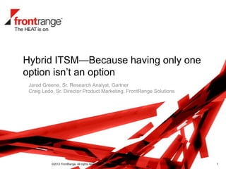Hybrid ITSM—Because having only one
option isn’t an option
 Jarod Greene, Sr. Research Analyst, Gartner
 Craig Ledo, Sr. Director Product Marketing, FrontRange Solutions




           ©2012 FrontRange. All rights reserved. Proprietary & Confidential.   1
 