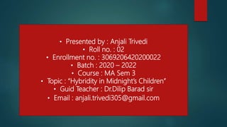 • Presented by : Anjali Trivedi
• Roll no. : 02
• Enrollment no. : 3069206420200022
• Batch : 2020 – 2022
• Course : MA Sem 3
• Topic : “Hybridity in Midnight’s Children”
• Guid Teacher : Dr.Dilip Barad sir
• Email : anjali.trivedi305@gmail.com
 
