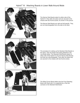 Hybrid
TM
The Narrow Side Boards attach to either side of the
Hybrid IV. They slide into place and are secured to the
chassis with two thumb screws. As shown in this picture.
Low Mode Setup. The Standard Side Boards attach to
either side of the Hybrid IV onto the Narrow Side Boards
are secured to the chassis with two thumb screws.
connects to the Standard Side Board.
 