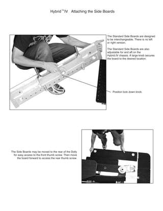 The Standard Side Boards are also
adjustable for and aft on the
the board to the desired location.
Position lock down knob.
Hybrid
TM
The Side Boards may be moved to the rear of the Dolly
for easy access to the front thumb screw. Then move
the board forward to access the rear thumb screw.
 
