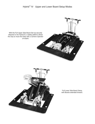 Hybrid
TM
IV Upper and Lower Board Setup Modes
attached to the Hybrid IV, a stable platform allows
the Grip to move the Dolly with a Camera Operator
on board.
Full Lower Side Board Setup
 