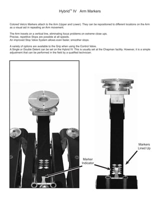 Hybrid
TM
IV Arm Markers
Colored Velcro Markers attach to the Arm (Upper and Lower). They can be repositioned to different locations on the Arm
Precise, repetitive Stops are possible at all speeds.
An improved Stop Valve System allows even faster, smoother stops.
adjustment that can be performed in the field by a qualified technician.
Marker
Indicator
Markers
Lined Up
 