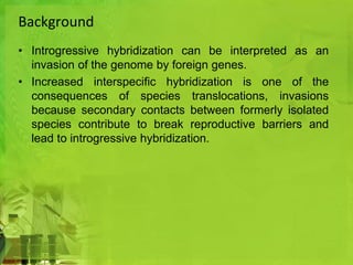 Background 
• Introgressive hybridization can be interpreted as an 
invasion of the genome by foreign genes. 
• Increased interspecific hybridization is one of the 
consequences of species translocations, invasions 
because secondary contacts between formerly isolated 
species contribute to break reproductive barriers and 
lead to introgressive hybridization. 
 