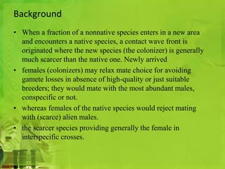 Background 
• When a fraction of a nonnative species enters in a new area 
and encounters a native species, a contact wave front is 
originated where the new species (the colonizer) is generally 
much scarcer than the native one. Newly arrived 
• females (colonizers) may relax mate choice for avoiding 
gamete losses in absence of high-quality or just suitable 
breeders; they would mate with the most abundant males, 
conspecific or not. 
• whereas females of the native species would reject mating 
with (scarce) alien males. 
• the scarcer species providing generally the female in 
interspecific crosses. 
 