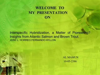 WELCOME TO 
MY PRESENTATION 
ON 
Interspecific Hybridization, a Matter of Pioneering? 
Insights from Atlantic Salmon and Brown Trout. 
JOSE L. HORREO,FERNANDO AYLLON 
́ 
AL MAMUN 
10-05-2386 
 