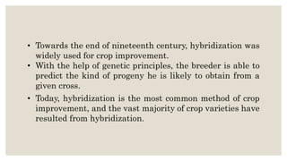 • Towards the end of nineteenth century, hybridization was
widely used for crop improvement.
• With the help of genetic principles, the breeder is able to
predict the kind of progeny he is likely to obtain from a
given cross.
• Today, hybridization is the most common method of crop
improvement, and the vast majority of crop varieties have
resulted from hybridization.
 