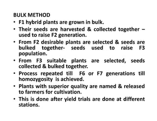 BULK METHOD
• F1 hybrid plants are grown in bulk.
• Their seeds are harvested & collected together –
used to raise F2 generation.
• From F2 desirable plants are selected & seeds are
bulked together- seeds used to raise F3
population.
• From F3 suitable plants are selected, seeds
collected & bulked together.
• Process repeated till F6 or F7 generations till
homozygosity is achieved.
• Plants with superior quality are named & released
to farmers for cultivation.
• This is done after yield trials are done at different
stations.
BULK METHOD
• F1 hybrid plants are grown in bulk.
• Their seeds are harvested & collected together –
used to raise F2 generation.
• From F2 desirable plants are selected & seeds are
bulked together- seeds used to raise F3
population.
• From F3 suitable plants are selected, seeds
collected & bulked together.
• Process repeated till F6 or F7 generations till
homozygosity is achieved.
• Plants with superior quality are named & released
to farmers for cultivation.
• This is done after yield trials are done at different
stations.
 