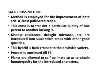 BACK CROSS METHOD
• Method is employed for the improvement of both
self & cross pollinated crops.
• This cross is to transfer a particular quality of one
parent to another lacking it.
• Disease resistance, drought tolerance, etc. are
introduced into susceptible crops with other good
qualities.
• This hybrid is back crossed to the desirable variety.
• Process is continued till F6.
• Plants are allowed to self pollinate so as to obtain
homozygosity for the introduced characters.
BACK CROSS METHOD
• Method is employed for the improvement of both
self & cross pollinated crops.
• This cross is to transfer a particular quality of one
parent to another lacking it.
• Disease resistance, drought tolerance, etc. are
introduced into susceptible crops with other good
qualities.
• This hybrid is back crossed to the desirable variety.
• Process is continued till F6.
• Plants are allowed to self pollinate so as to obtain
homozygosity for the introduced characters.
 