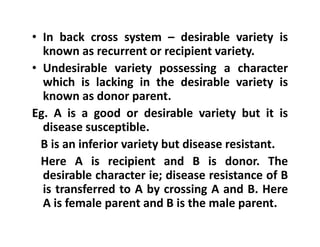 • In back cross system – desirable variety is
known as recurrent or recipient variety.
• Undesirable variety possessing a character
which is lacking in the desirable variety is
known as donor parent.
Eg. A is a good or desirable variety but it is
disease susceptible.
B is an inferior variety but disease resistant.
Here A is recipient and B is donor. The
desirable character ie; disease resistance of B
is transferred to A by crossing A and B. Here
A is female parent and B is the male parent.
• In back cross system – desirable variety is
known as recurrent or recipient variety.
• Undesirable variety possessing a character
which is lacking in the desirable variety is
known as donor parent.
Eg. A is a good or desirable variety but it is
disease susceptible.
B is an inferior variety but disease resistant.
Here A is recipient and B is donor. The
desirable character ie; disease resistance of B
is transferred to A by crossing A and B. Here
A is female parent and B is the male parent.
 