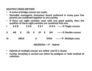 MULTIPLE CROSS METHOD
• A series of bridge crosses are made.
• Desirable monogenic characters found scattered in many pure line
parents are combined together in one variety.
• If there are eight varieties each with one good quality, then the
qualities of these eight varieties are combined into one.
I A X B C X D E X F G X H ------ Single crosses
II AB X CD X EF X GH ------ Double crosses
III ABCD X EFGH ------- Multiple cross
ABCDEFGH -- Hybrid
• Hybrids of multiple crosses are selfed and F2 is raised.
• Further breeding is carried out either by pedigree or bulk method of
selection.
MULTIPLE CROSS METHOD
• A series of bridge crosses are made.
• Desirable monogenic characters found scattered in many pure line
parents are combined together in one variety.
• If there are eight varieties each with one good quality, then the
qualities of these eight varieties are combined into one.
I A X B C X D E X F G X H ------ Single crosses
II AB X CD X EF X GH ------ Double crosses
III ABCD X EFGH ------- Multiple cross
ABCDEFGH -- Hybrid
• Hybrids of multiple crosses are selfed and F2 is raised.
• Further breeding is carried out either by pedigree or bulk method of
selection.
 