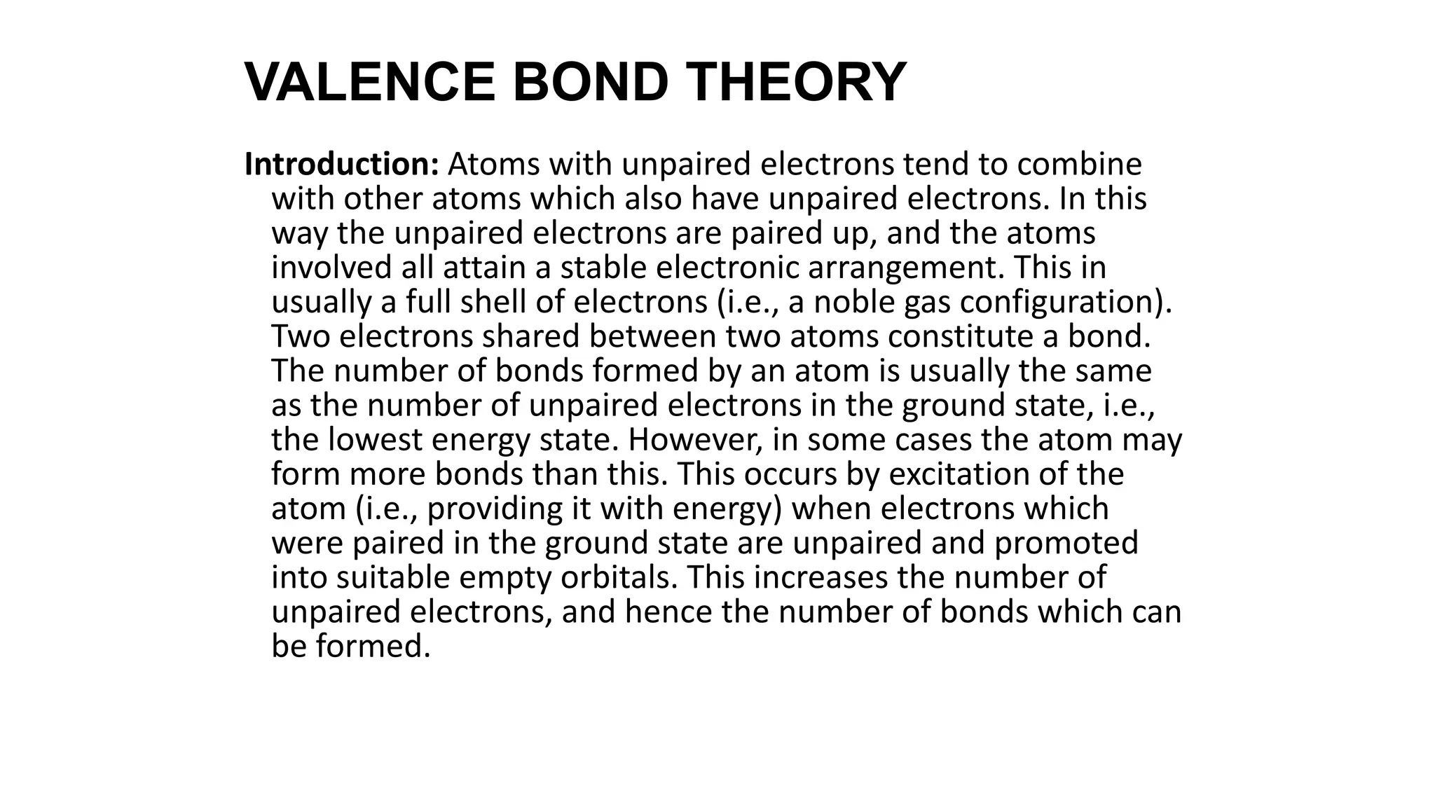 VALENCE BOND THEORY
Introduction: Atoms with unpaired electrons tend to combine
with other atoms which also have unpaired electrons. In this
way the unpaired electrons are paired up, and the atoms
involved all attain a stable electronic arrangement. This in
usually a full shell of electrons (i.e., a noble gas configuration).
Two electrons shared between two atoms constitute a bond.
The number of bonds formed by an atom is usually the same
as the number of unpaired electrons in the ground state, i.e.,
the lowest energy state. However, in some cases the atom may
form more bonds than this. This occurs by excitation of the
atom (i.e., providing it with energy) when electrons which
were paired in the ground state are unpaired and promoted
into suitable empty orbitals. This increases the number of
unpaired electrons, and hence the number of bonds which can
be formed.
 