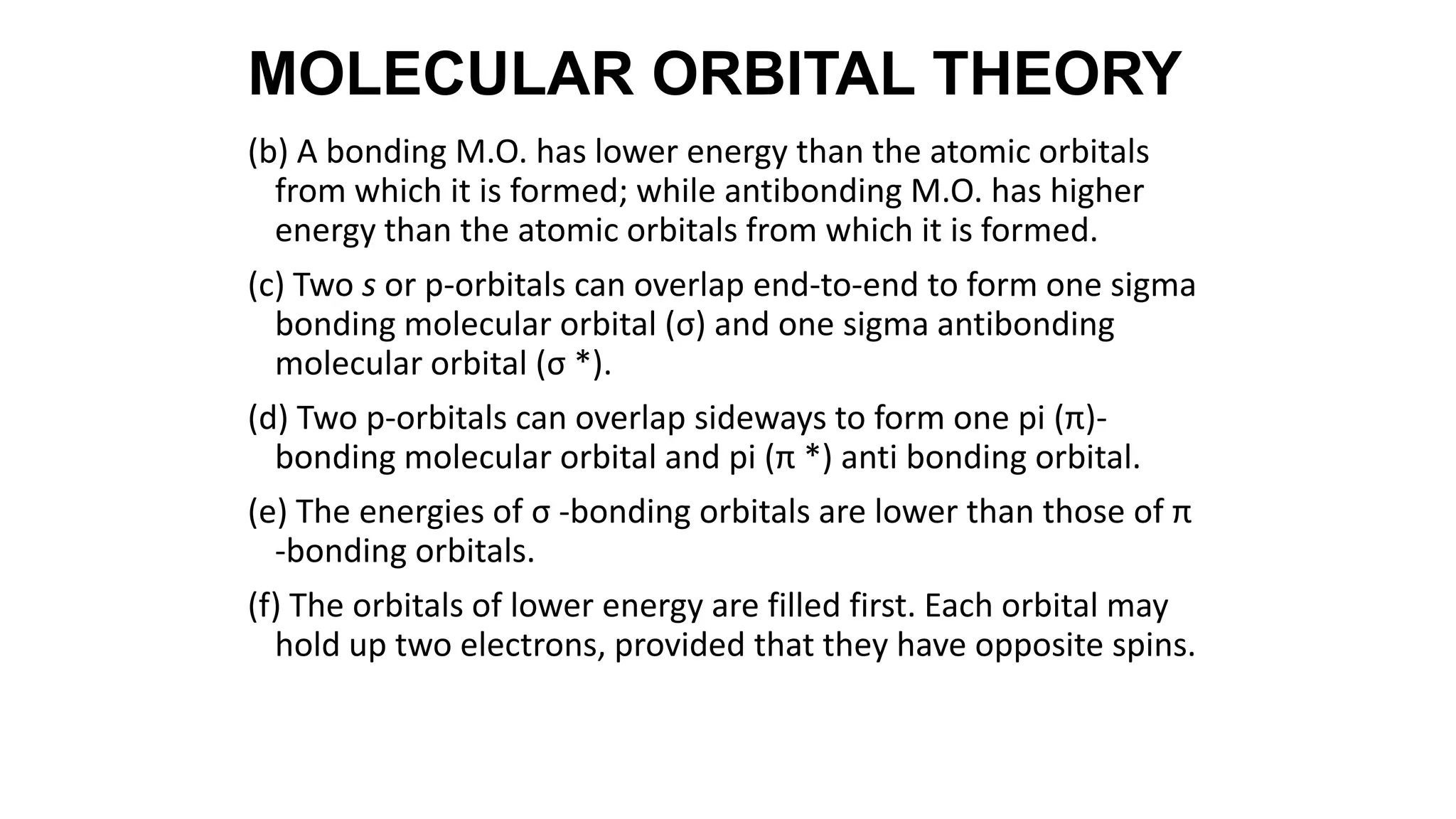 (b) A bonding M.O. has lower energy than the atomic orbitals
from which it is formed; while antibonding M.O. has higher
energy than the atomic orbitals from which it is formed.
(c) Two s or p-orbitals can overlap end-to-end to form one sigma
bonding molecular orbital (σ) and one sigma antibonding
molecular orbital (σ *).
(d) Two p-orbitals can overlap sideways to form one pi (π)-
bonding molecular orbital and pi (π *) anti bonding orbital.
(e) The energies of σ -bonding orbitals are lower than those of π
-bonding orbitals.
(f) The orbitals of lower energy are filled first. Each orbital may
hold up two electrons, provided that they have opposite spins.
MOLECULAR ORBITAL THEORY
 