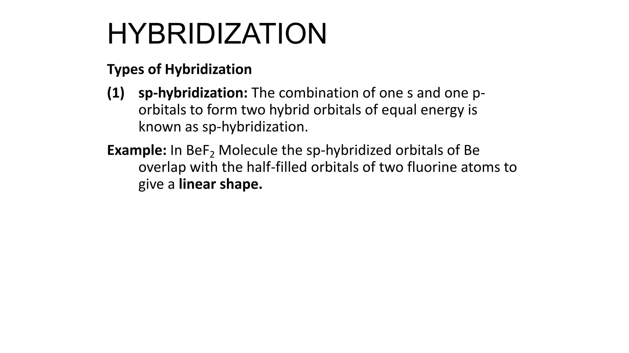Types of Hybridization
(1) sp-hybridization: The combination of one s and one p-
orbitals to form two hybrid orbitals of equal energy is
known as sp-hybridization.
Example: In BeF2 Molecule the sp-hybridized orbitals of Be
overlap with the half-filled orbitals of two fluorine atoms to
give a linear shape.
HYBRIDIZATION
 