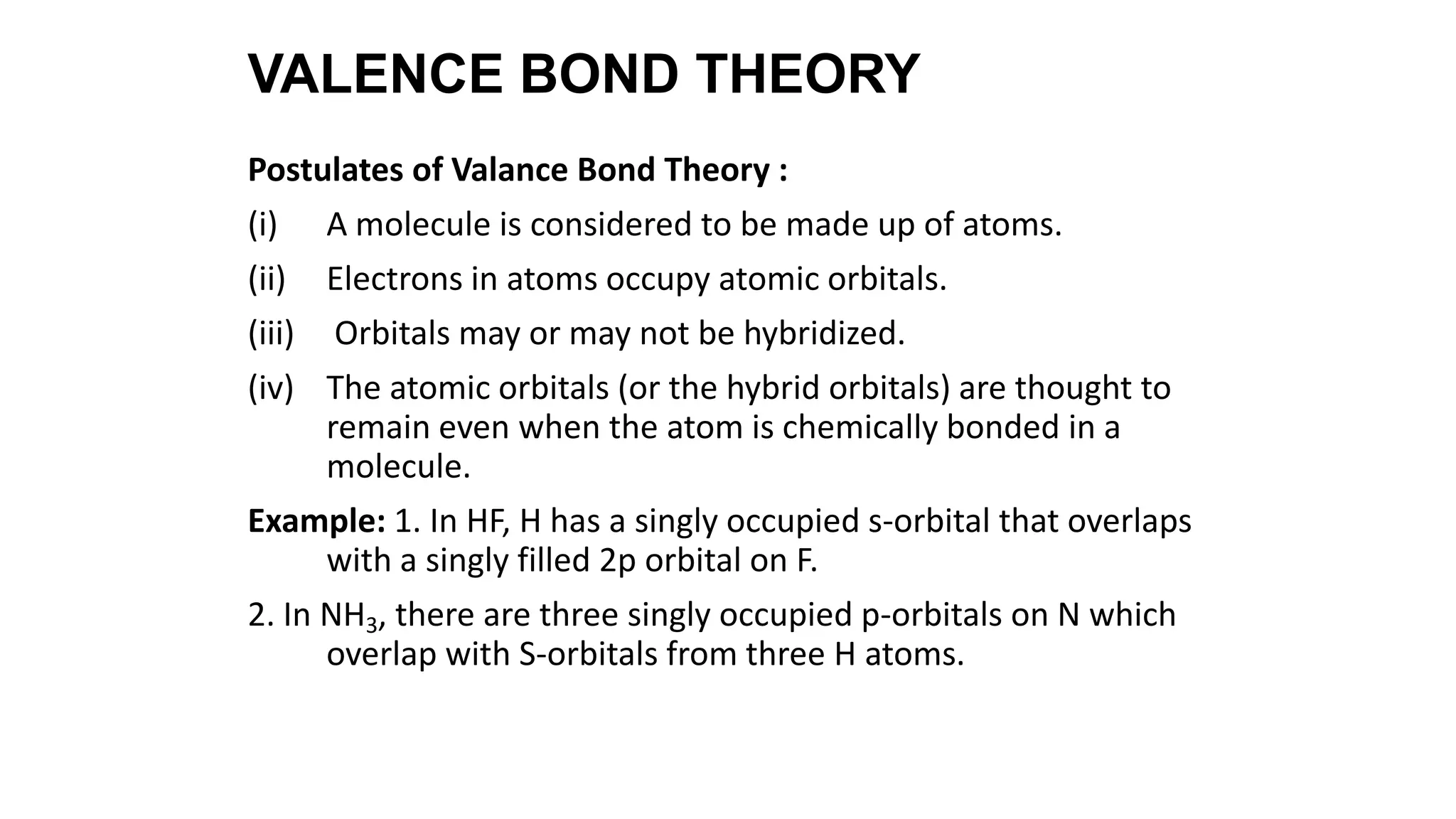 Postulates of Valance Bond Theory :
(i) A molecule is considered to be made up of atoms.
(ii) Electrons in atoms occupy atomic orbitals.
(iii) Orbitals may or may not be hybridized.
(iv) The atomic orbitals (or the hybrid orbitals) are thought to
remain even when the atom is chemically bonded in a
molecule.
Example: 1. In HF, H has a singly occupied s-orbital that overlaps
with a singly filled 2p orbital on F.
2. In NH3, there are three singly occupied p-orbitals on N which
overlap with S-orbitals from three H atoms.
VALENCE BOND THEORY
 