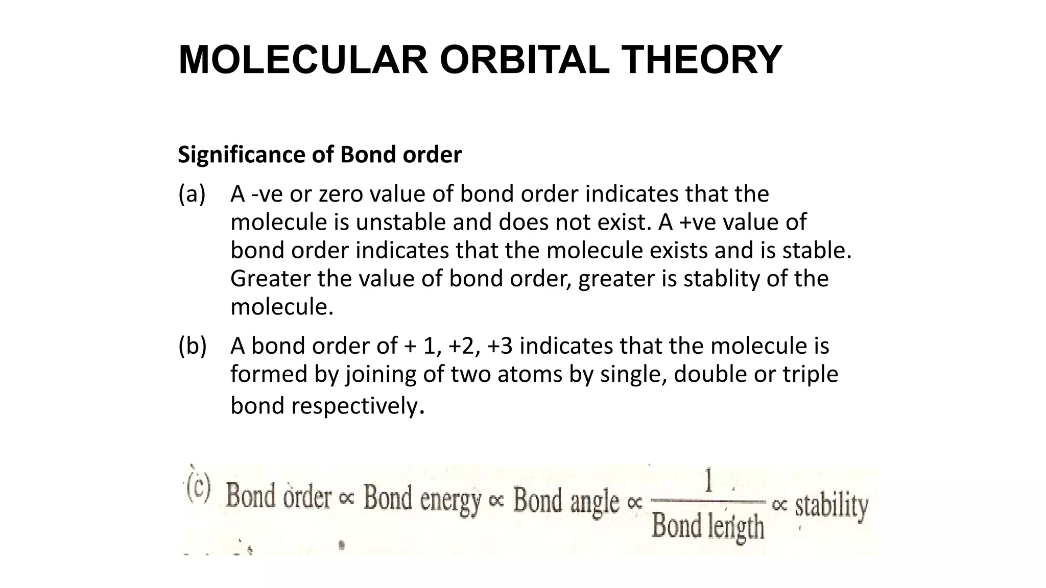 Significance of Bond order
(a) A -ve or zero value of bond order indicates that the
molecule is unstable and does not exist. A +ve value of
bond order indicates that the molecule exists and is stable.
Greater the value of bond order, greater is stablity of the
molecule.
(b) A bond order of + 1, +2, +3 indicates that the molecule is
formed by joining of two atoms by single, double or triple
bond respectively.
MOLECULAR ORBITAL THEORY
 