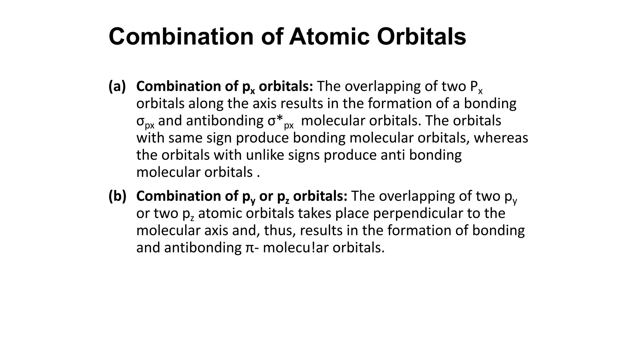 (a) Combination of px orbitals: The overlapping of two Px
orbitals along the axis results in the formation of a bonding
σpx and antibonding σ*px molecular orbitals. The orbitals
with same sign produce bonding molecular orbitals, whereas
the orbitals with unlike signs produce anti bonding
molecular orbitals .
(b) Combination of py or pz orbitals: The overlapping of two py
or two pz atomic orbitals takes place perpendicular to the
molecular axis and, thus, results in the formation of bonding
and antibonding π- molecu!ar orbitals.
Combination of Atomic Orbitals
 
